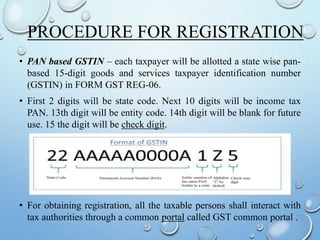 PROCEDURE FOR REGISTRATION
• PAN based GSTIN – each taxpayer will be allotted a state wise pan-
based 15-digit goods and services taxpayer identification number
(GSTIN) in FORM GST REG-06.
• First 2 digits will be state code. Next 10 digits will be income tax
PAN. 13th digit will be entity code. 14th digit will be blank for future
use. 15 the digit will be check digit.
• For obtaining registration, all the taxable persons shall interact with
tax authorities through a common portal called GST common portal .
 