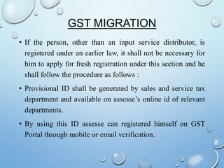 GST MIGRATION
• If the person, other than an input service distributor, is
registered under an earlier law, it shall not be necessary for
him to apply for fresh registration under this section and he
shall follow the procedure as follows :
• Provisional ID shall be generated by sales and service tax
department and available on assesse’s online id of relevant
departments.
• By using this ID assesse can registered himself on GST
Portal through mobile or email verification.
 