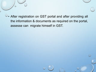 • After registration on GST portal and after providing all
the information & documents as required on the portal,
assesse can migrate himself in GST.
 