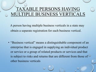 TAXABLE PERSONS HAVING
MULTIPLE BUSINESS VERTICALS
A person having multiple business verticals in a state may
obtain a separate registration for each business vertical.
• “Business vertical” means a distinguishable component of an
enterprise that is engaged in supplying an individual product
or service or a group of related products or services and that
is subject to risks and returns that are different from those of
other business verticals
 