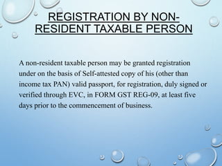 REGISTRATION BY NON-
RESIDENT TAXABLE PERSON
A non-resident taxable person may be granted registration
under on the basis of Self-attested copy of his (other than
income tax PAN) valid passport, for registration, duly signed or
verified through EVC, in FORM GST REG-09, at least five
days prior to the commencement of business.
 
