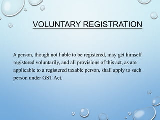 VOLUNTARY REGISTRATION
A person, though not liable to be registered, may get himself
registered voluntarily, and all provisions of this act, as are
applicable to a registered taxable person, shall apply to such
person under GST Act.
 