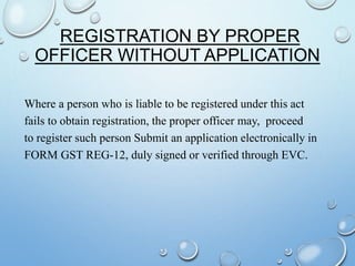 REGISTRATION BY PROPER
OFFICER WITHOUT APPLICATION
Where a person who is liable to be registered under this act
fails to obtain registration, the proper officer may, proceed
to register such person Submit an application electronically in
FORM GST REG-12, duly signed or verified through EVC.
 