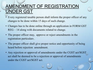 AMENDMENT OF REGISTRATION
UNDER GST
• Every registered taxable person shall inform the proper officer of any
changes to be done within 15 days of such change.
• Changes has to be done online through an application in FORM GST
REG – 14 along with documents related to change.
• The proper officer may, approve or reject amendments in the
registration particulars .
• The proper officer shall give proper notice and opportunity of being
heard before rejection amendment.
• Any rejection or approval of amendments under the CGST act/SGST
act shall be deemed to be a rejection or approval of amendments
under the CGST act/SGST act.
 