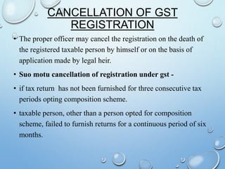 CANCELLATION OF GST
REGISTRATION
• The proper officer may cancel the registration on the death of
the registered taxable person by himself or on the basis of
application made by legal heir.
• Suo motu cancellation of registration under gst -
• if tax return has not been furnished for three consecutive tax
periods opting composition scheme.
• taxable person, other than a person opted for composition
scheme, failed to furnish returns for a continuous period of six
months.
 