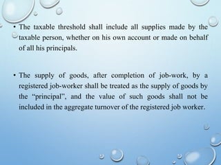• The taxable threshold shall include all supplies made by the
taxable person, whether on his own account or made on behalf
of all his principals.
• The supply of goods, after completion of job-work, by a
registered job-worker shall be treated as the supply of goods by
the “principal”, and the value of such goods shall not be
included in the aggregate turnover of the registered job worker.
 