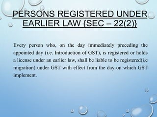 PERSONS REGISTERED UNDER
EARLIER LAW {SEC – 22(2)}
Every person who, on the day immediately preceding the
appointed day (i.e. Introduction of GST), is registered or holds
a license under an earlier law, shall be liable to be registered(i.e
migration) under GST with effect from the day on which GST
implement.
 