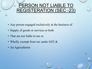 PERSON NOT LIABLE TO
REGISTERATION (SEC -23)
• Any person engaged exclusively in the business of
• Supply of goods or services or both
• That are not liable to tax or
• Wholly exempt from tax under GST &
• An Agriculturist
 