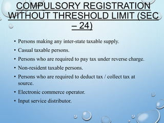 COMPULSORY REGISTRATION
WITHOUT THRESHOLD LIMIT (SEC
– 24)
• Persons making any inter-state taxable supply.
• Casual taxable persons.
• Persons who are required to pay tax under reverse charge.
• Non-resident taxable persons.
• Persons who are required to deduct tax / collect tax at
source.
• Electronic commerce operator.
• Input service distributor.
 
