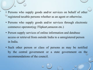 • Persons who supply goods and/or services on behalf of other
registered taxable persons whether as an agent or otherwise.
• Persons who supply goods and/or services through electronic
commerce operator(eg: Flipkart,amazon etc.)
• Person supply services of online information and database
access or retrieval from outside India to a unregistered person
in India.
• Such other person or class of persons as may be notified
by the central government or a state government on the
recommendations of the council.
 
