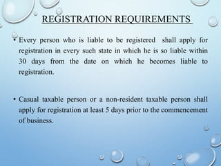 REGISTRATION REQUIREMENTS
• Every person who is liable to be registered shall apply for
registration in every such state in which he is so liable within
30 days from the date on which he becomes liable to
registration.
• Casual taxable person or a non-resident taxable person shall
apply for registration at least 5 days prior to the commencement
of business.
 