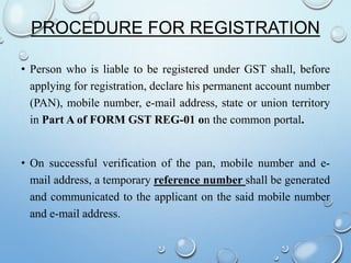 PROCEDURE FOR REGISTRATION
• Person who is liable to be registered under GST shall, before
applying for registration, declare his permanent account number
(PAN), mobile number, e-mail address, state or union territory
in Part A of FORM GST REG-01 on the common portal.
• On successful verification of the pan, mobile number and e-
mail address, a temporary reference number shall be generated
and communicated to the applicant on the said mobile number
and e-mail address.
 