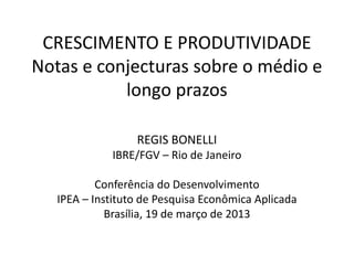 CRESCIMENTO E PRODUTIVIDADE
Notas e conjecturas sobre o médio e
longo prazos
REGIS BONELLI
IBRE/FGV – Rio de Janeiro
Conferência do Desenvolvimento
IPEA – Instituto de Pesquisa Econômica Aplicada
Brasília, 19 de março de 2013
 