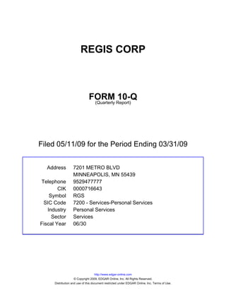 REGIS CORP



                               FORM Report)10-Q
                                (Quarterly




Filed 05/11/09 for the Period Ending 03/31/09


  Address          7201 METRO BLVD
                   MINNEAPOLIS, MN 55439
Telephone          9529477777
        CIK        0000716643
    Symbol         RGS
 SIC Code          7200 - Services-Personal Services
   Industry        Personal Services
     Sector        Services
Fiscal Year        06/30




                                     http://www.edgar-online.com
                     © Copyright 2009, EDGAR Online, Inc. All Rights Reserved.
      Distribution and use of this document restricted under EDGAR Online, Inc. Terms of Use.
 