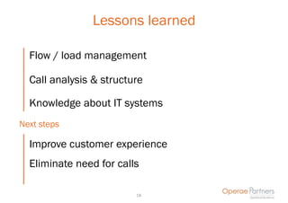 Lessons learned

  Flow / load management

  Call analysis & structure

  Knowledge about IT systems
Next steps

  Improve customer experience
  Eliminate need for calls

                         18
 