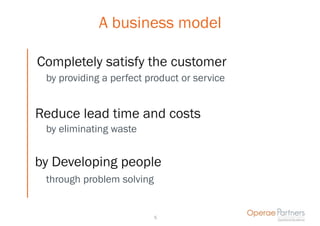 A business model

Completely satisfy the customer
 by providing a perfect product or service


Reduce lead time and costs
 by eliminating waste


by Developing people
 through problem solving


                           5
 