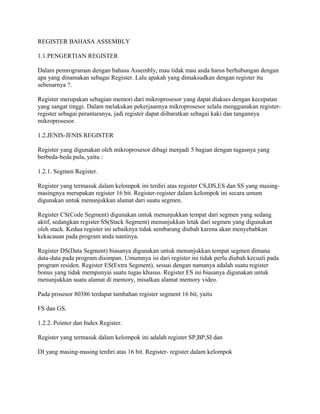 REGISTER BAHASA ASSEMBLY
1.1.PENGERTIAN REGISTER
Dalam pemrograman dengan bahasa Assembly, mau tidak mau anda harus berhubungan dengan
apa yang dinamakan sebagai Register. Lalu apakah yang dimaksudkan dengan register itu
sebenarnya ?.
Register merupakan sebagian memori dari mikroprosesor yang dapat diakses dengan kecepatan
yang sangat tinggi. Dalam melakukan pekerjaannya mikroprosesor selalu menggunakan register-
register sebagai perantaranya, jadi register dapat diibaratkan sebagai kaki dan tangannya
mikroprosesor.
1.2.JENIS-JENIS REGISTER
Register yang digunakan oleh mikroprosesor dibagi menjadi 5 bagian dengan tugasnya yang
berbeda-beda pula, yaitu :
1.2.1. Segmen Register.
Register yang termasuk dalam kelompok ini terdiri atas register CS,DS,ES dan SS yang masing-
masingnya merupakan register 16 bit. Register-register dalam kelompok ini secara umum
digunakan untuk menunjukkan alamat dari suatu segmen.
Register CS(Code Segment) digunakan untuk menunjukkan tempat dari segmen yang sedang
aktif, sedangkan register SS(Stack Segment) menunjukkan letak dari segmen yang digunakan
oleh stack. Kedua register ini sebaiknya tidak sembarang diubah karena akan menyebabkan
kekacauan pada program anda nantinya.
Register DS(Data Segment) biasanya digunakan untuk menunjukkan tempat segmen dimana
data-data pada program disimpan. Umumnya isi dari register ini tidak perlu diubah kecuali pada
program residen. Register ES(Extra Segment), sesuai dengan namanya adalah suatu register
bonus yang tidak mempunyai suatu tugas khusus. Register ES ini biasanya digunakan untuk
menunjukkan suatu alamat di memory, misalkan alamat memory video.
Pada prosesor 80386 terdapat tambahan register segment 16 bit, yaitu
FS dan GS.
1.2.2. Pointer dan Index Register.
Register yang termasuk dalam kelompok ini adalah register SP,BP,SI dan
DI yang masing-masing terdiri atas 16 bit. Register- register dalam kelompok
 