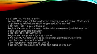• § BX (BH + BL) = Base Register
Register BX adalah salah satu dari dua register base Addressing Mode yang
dapat mengambil atau menulis langsung dari/ke memori.
§ CX (CH + CL) = Counter Register
Register CX merupakan suatu counter untuk meletakkan jumlah lompatan
pada Loop yang anda lakukan.
§ DX (DH + DL) = Data Register
Register DX mempunyai tiga tugas, yaitu:
o Membantu AX dalam proses perkalian dan pembagian, terutama
perkalian dan pembagian 16 bit.
o DX merupakan register offset dari DS
o DX bertugas menunjukkan nomor port pada operasi port
 