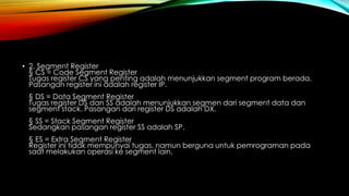 • 2. Segment Register
§ CS = Code Segment Register
Tugas register CS yang penting adalah menunjukkan segment program berada.
Pasangan register ini adalah register IP.
§ DS = Data Segment Register
Tugas register DS dan SS adalah menunjukkan segmen dari segment data dan
segment stack. Pasangan dari register DS adalah DX.
§ SS = Stack Segment Register
Sedangkan pasangan register SS adalah SP.
§ ES = Extra Segment Register
Register ini tidak mempunyai tugas, namun berguna untuk pemrograman pada
saat melakukan operasi ke segment lain.
 
