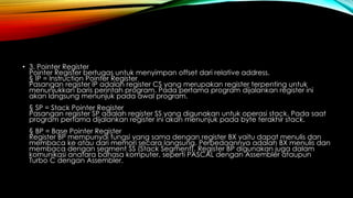• 3. Pointer Register
Pointer Register bertugas untuk menyimpan offset dari relative address.
§ IP = Instruction Pointer Register
Pasangan register IP adalah register CS yang merupakan register terpenting untuk
menunjukkan baris perintah program. Pada pertama program dijalankan register ini
akan langsung menunjuk pada awal program.
§ SP = Stack Pointer Register
Pasangan register SP adalah register SS yang digunakan untuk operasi stack. Pada saat
program pertama dijalankan register ini akan menunjuk pada byte terakhir stack.
§ BP = Base Pointer Register
Register BP mempunyai fungsi yang sama dengan register BX yaitu dapat menulis dan
membaca ke atau dari memori secara langsung. Perbedaannya adalah BX menulis dan
membaca dengan segment SS (Stack Segment). Register BP digunakan juga dalam
komunikasi anatara bahasa komputer, seperti PASCAL dengan Assembler ataupun
Turbo C dengan Assembler.
 
