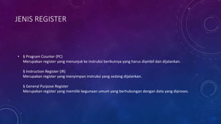 JENIS REGISTER
• § Program Counter (PC)
Merupakan register yang menunjuk ke instruksi berikutnya yang harus diambil dan dijalankan.
§ Instruction Register (IR)
Merupakan register yang menyimpan instruksi yang sedang dijalankan.
§ General Purpose Register
Merupakan register yang memiliki kegunaan umum yang berhubungan dengan data yang diproses.
 