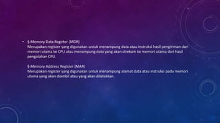 • § Memory Data Regirter (MDR)
Merupakan register yang digunakan untuk menampung data atau instruksi hasil pengiriman dari
memori utama ke CPU atau menampung data yang akan direkam ke memori utama dari hasil
pengolahan CPU.
§ Memory Address Register (MAR)
Merupakan register yang digunakan untuk menampung alamat data atau instruksi pada memori
utama yang akan diambil atau yang akan diletakkan.
 