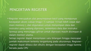 PENGERTIAN REGISTER
• Register merupakan alat penyimpanan kecil yang mempunyai
kecepatan akses cukup tinggi ( 5 sampai 10 kali lebih cepat dari
main memory ), dan digunakan untuk menyimpan data dan
instruksi yang sedang diproses, sementara data dan instruksi
lainnya yang menunggu giliran untuk diproses masih disimpan di
dalam memori utama.
Setiap register dapat menyimpan satu bilangan hingga mencapai
jumlah maksimum tertentu tergantung pada ukurannya. Register-
register dapat dibaca dan ditulis dengan kecepatan tinggi karena
berada pada CPU
 
