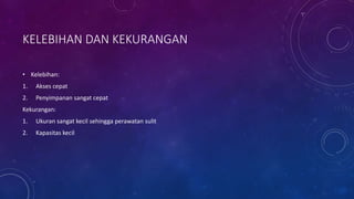 KELEBIHAN DAN KEKURANGAN
• Kelebihan:
1. Akses cepat
2. Penyimpanan sangat cepat
Kekurangan:
1. Ukuran sangat kecil sehingga perawatan sulit
2. Kapasitas kecil
 
