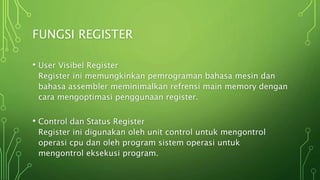 FUNGSI REGISTER
• User Visibel Register
Register ini memungkinkan pemrograman bahasa mesin dan
bahasa assembler meminimalkan refrensi main memory dengan
cara mengoptimasi penggunaan register.
• Control dan Status Register
Register ini digunakan oleh unit control untuk mengontrol
operasi cpu dan oleh program sistem operasi untuk
mengontrol eksekusi program.
 