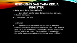 JENIS-JENIS DAN CARA KERJA
REGISTER
• Serial Input Serial Output (SISO)
• Siso adalah register geser dengan masukan berurutan
keluaran berurutan.
• IC pembentuk : 74LS74
• cara kerja:
• Informasi/data dimasukan melalui word in dan akan
dikeluarkan jika ada denyut lonceng berlalu dari 1 ke 0. Karena
jalan keluarnya flip-flop satu dihubungkan kepada jalan masuk
flip-flop berikutnya, maka informasi didalam register akan
digrser ke kanan selama tebing dari denyut lonceng (Clock).
 