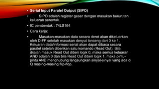 • Serial Input Paralel Output (SIPO)
• SIPO adalah register geser dengan masukan berurutan
keluaran serentak.
• IC pembentuk : 74LS164
• Cara kerja:
• Masukan-masukan data secara deret akan dikeluarkan
oleh D-FF setelah masukan denyut lonceng dari 0 ke 1.
Keluaran data/informasi serial akan dapat dibaca secara
paralel setelah diberikan satu komando (Read Out). Bila
dijalan masuk Read Out diberi logik 0, maka semua keluaran
AND adalah 0 dan bila Read Out diberi logik 1, maka pintu-
pintu AND menghubung langsungkan sinyal-sinyal yang ada di
Q masing-masing flip-flop.
 