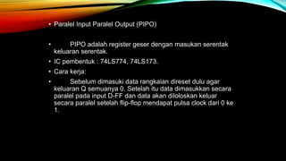• Paralel Input Paralel Output (PIPO)
• PIPO adalah register geser dengan masukan serentak
keluaran serentak.
• IC pembentuk : 74LS774, 74LS173.
• Cara kerja:
• Sebelum dimasuki data rangkaian direset dulu agar
keluaran Q semuanya 0. Setelah itu data dimasukkan secara
paralel pada input D-FF dan data akan diloloskan keluar
secara paralel setelah flip-flop mendapat pulsa clock dari 0 ke
1.
 