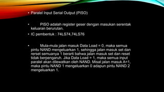 • Paralel Input Serial Output (PISO)
• PISO adalah register geser dengan masukan serentak
keluaran berurutan.
• IC pembentuk : 74LS74,74LS76
• Mula-mula jalan masuk Data Load = 0, maka semua
pintu NAND mengeluarkan 1, sehingga jalan masuk set dan
rerset semuanya 1 berarti bahwa jalan masuk set dan reset
tidak berpengaruh. Jika Data Load = 1, maka semua input
paralel akan dilewatkan oleh NAND. Misal jalan masuk A=1,
maka pintu NAND 1 mengeluarkan 0 adapun pintu NAND 2
mengeluarkan 1.
 