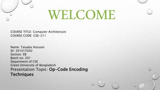 WELCOME
Name: Taiyaba Hossain
ID: 201015092
Section: EB
Batch no: 201
Department of CSE
Green University of Bangladesh
Presentation Topic: Op-Code Encoding
Techniques
COURSE TITLE: Computer Architecture
COURSE CODE: CSE-211
 