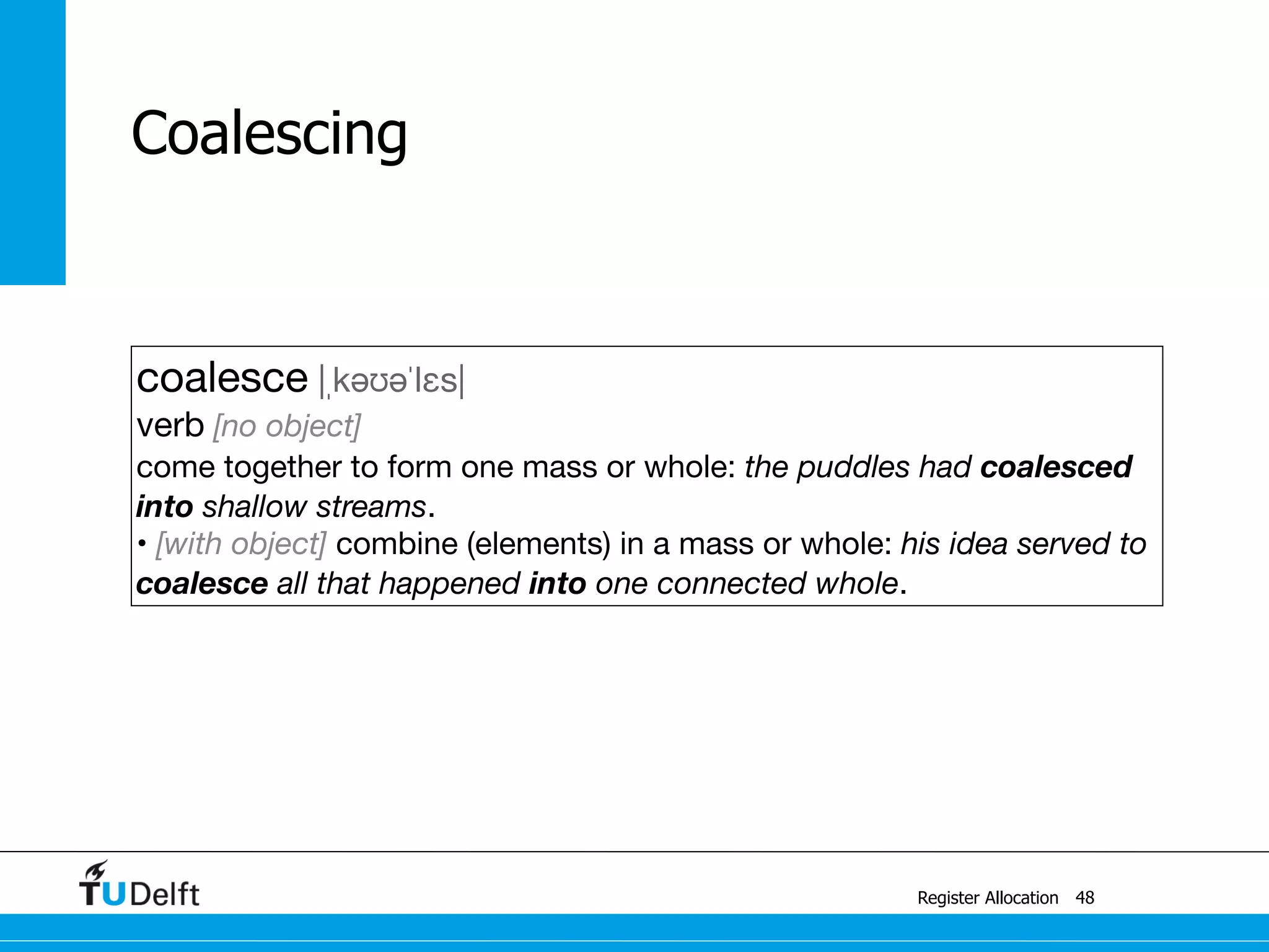 Register Allocation
Coalescing
48
coalesce |ˌkəʊəˈlɛs|

verb [no object]

come together to form one mass or whole: the puddles had coalesced
into shallow streams.

• [with object] combine (elements) in a mass or whole: his idea served to
coalesce all that happened into one connected whole.
 
