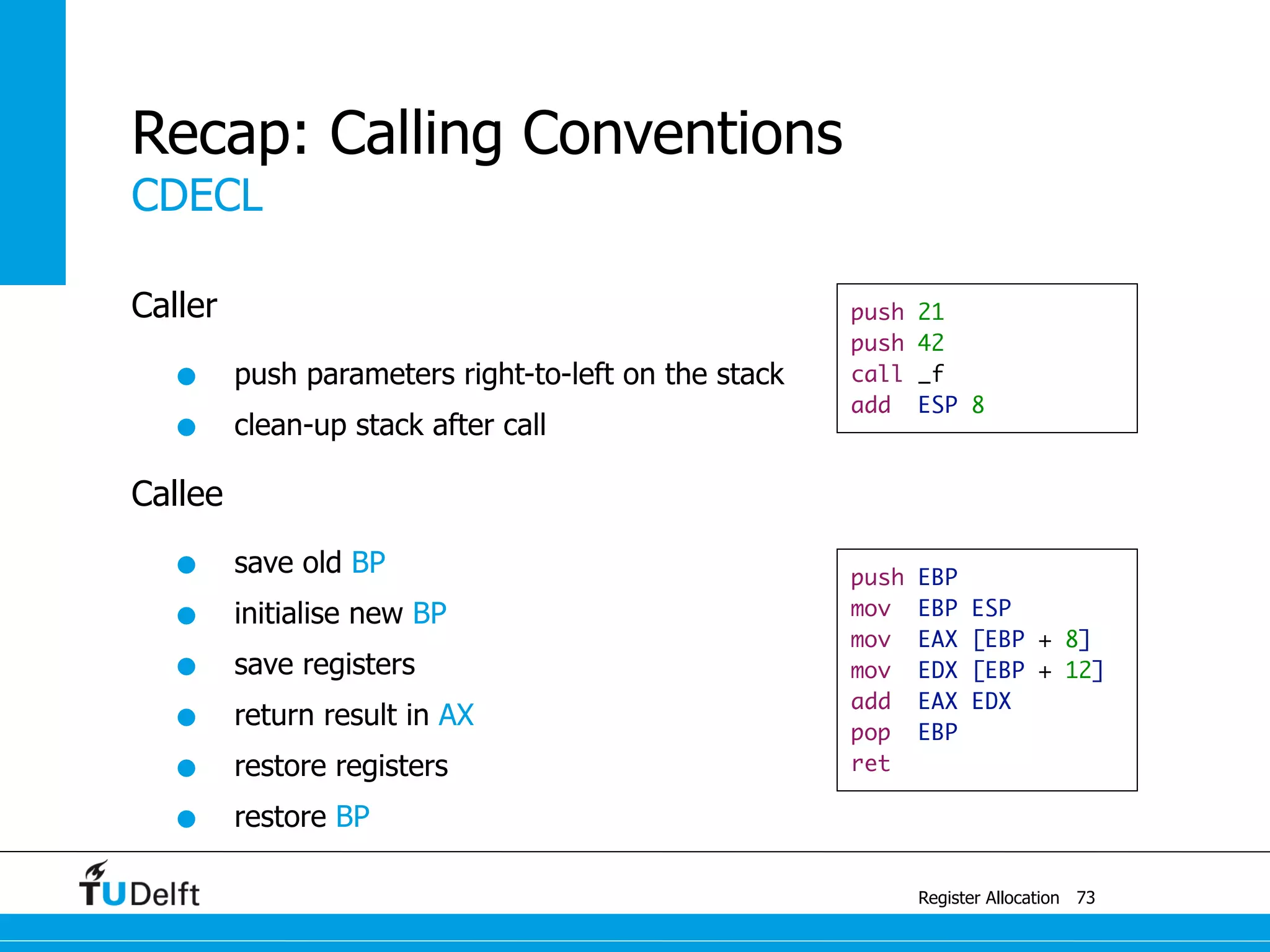 CDECL
Register Allocation
Recap: Calling Conventions
Caller
• push parameters right-to-left on the stack
• clean-up stack after call
Callee
• save old BP
• initialise new BP
• save registers
• return result in AX
• restore registers
• restore BP
73
push 21
push 42
call _f
add ESP 8
push EBP
mov EBP ESP
mov EAX [EBP + 8]
mov EDX [EBP + 12]
add EAX EDX
pop EBP
ret
 