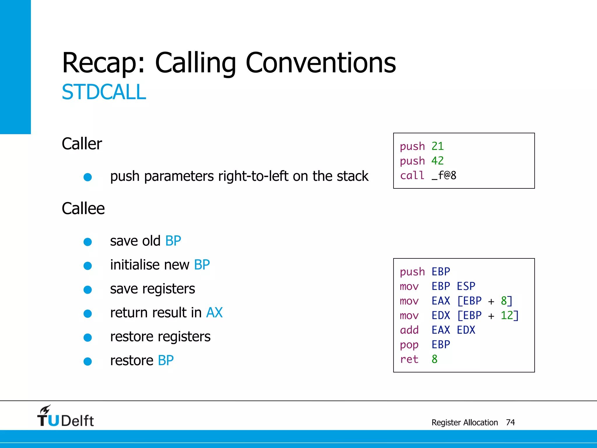 STDCALL
Register Allocation
Recap: Calling Conventions
Caller
• push parameters right-to-left on the stack
Callee
• save old BP
• initialise new BP
• save registers
• return result in AX
• restore registers
• restore BP
74
push 21
push 42
call _f@8
push EBP
mov EBP ESP
mov EAX [EBP + 8]
mov EDX [EBP + 12]
add EAX EDX
pop EBP
ret 8
 