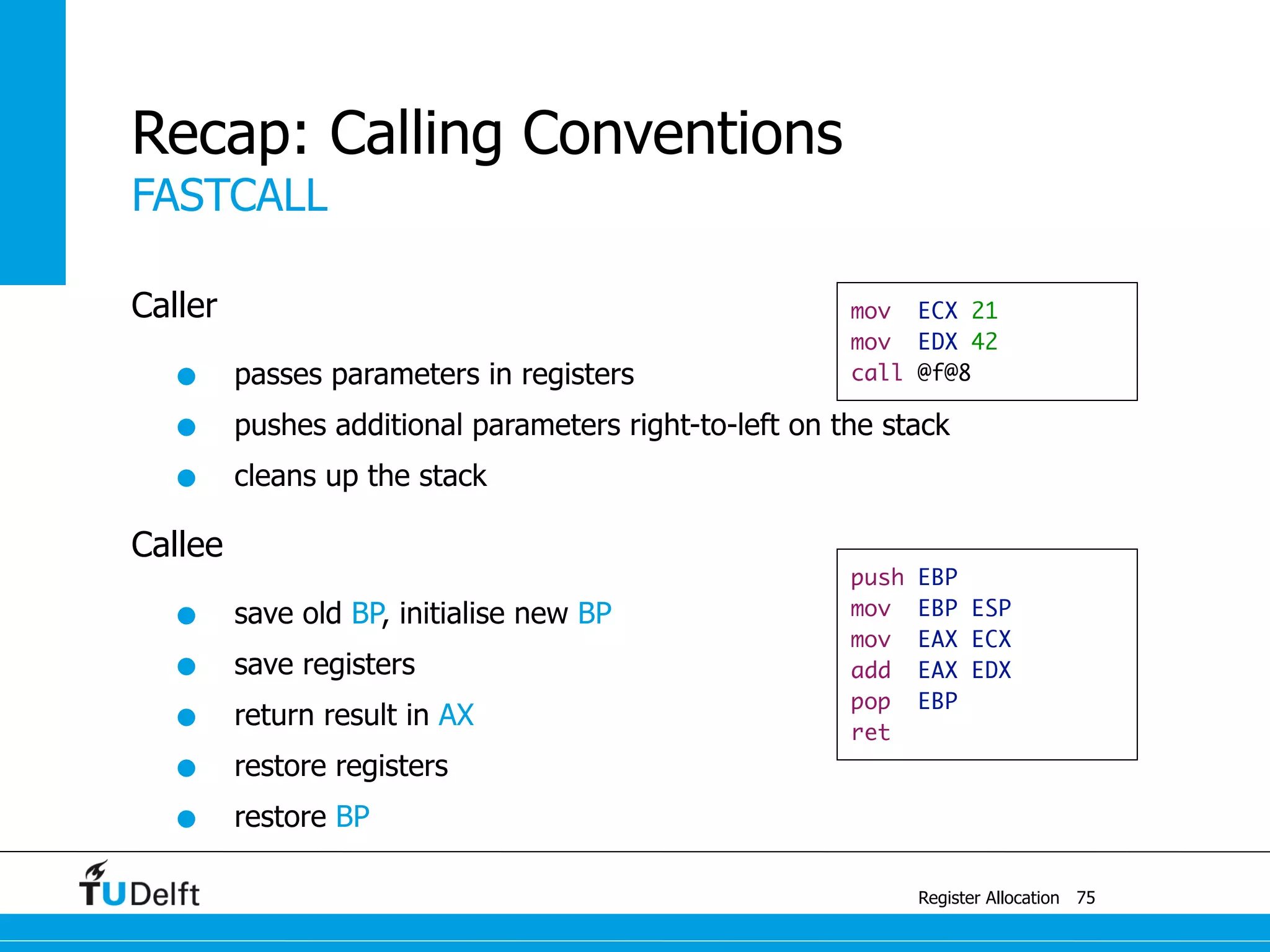 FASTCALL
Register Allocation
Recap: Calling Conventions
Caller
• passes parameters in registers
• pushes additional parameters right-to-left on the stack
• cleans up the stack
Callee
• save old BP, initialise new BP
• save registers
• return result in AX
• restore registers
• restore BP
75
mov ECX 21
mov EDX 42
call @f@8
push EBP
mov EBP ESP
mov EAX ECX
add EAX EDX
pop EBP
ret
 