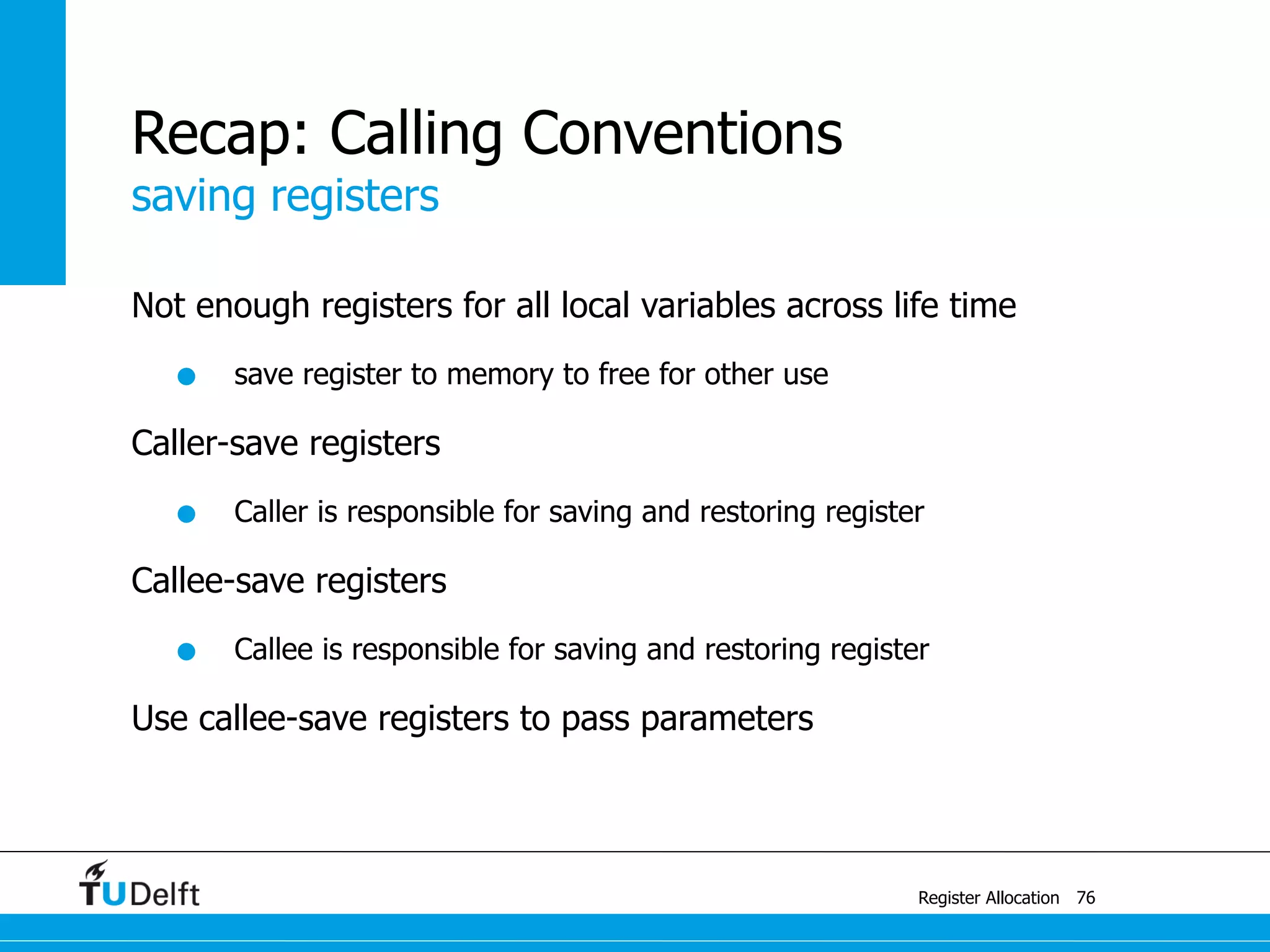 saving registers
Register Allocation
Recap: Calling Conventions
Not enough registers for all local variables across life time
• save register to memory to free for other use
Caller-save registers
• Caller is responsible for saving and restoring register
Callee-save registers
• Callee is responsible for saving and restoring register
Use callee-save registers to pass parameters
76
 