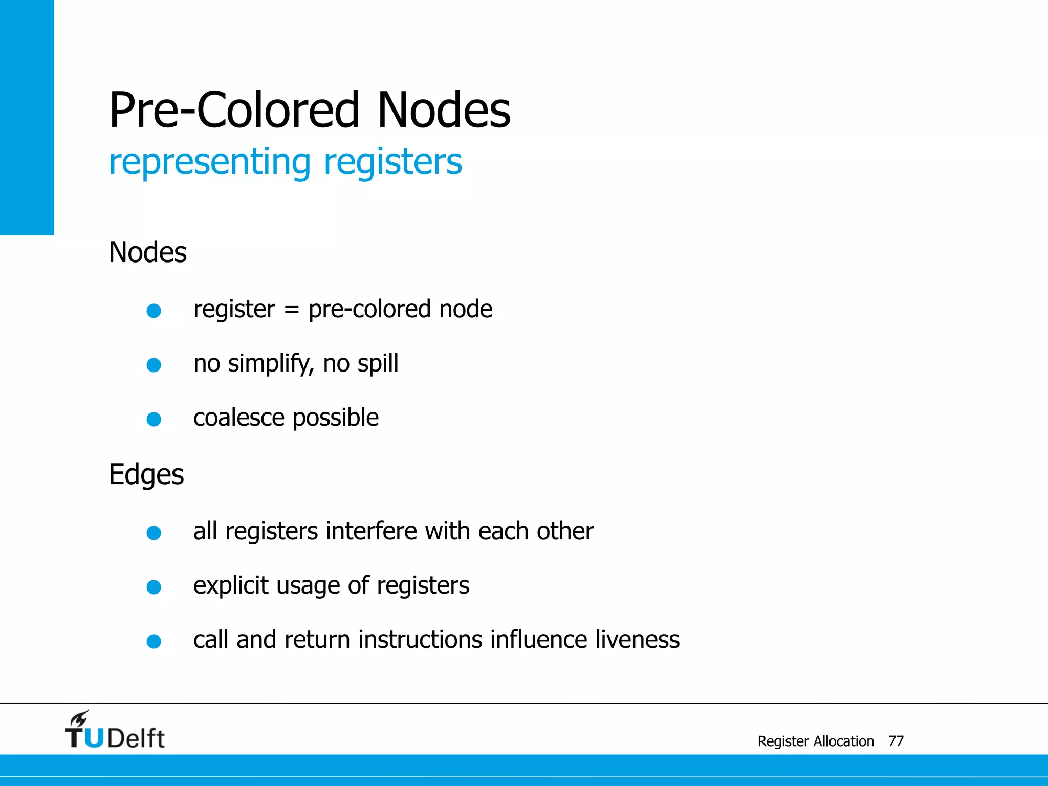 representing registers
Register Allocation
Pre-Colored Nodes
Nodes
• register = pre-colored node
• no simplify, no spill
• coalesce possible
Edges
• all registers interfere with each other
• explicit usage of registers
• call and return instructions influence liveness
77
 