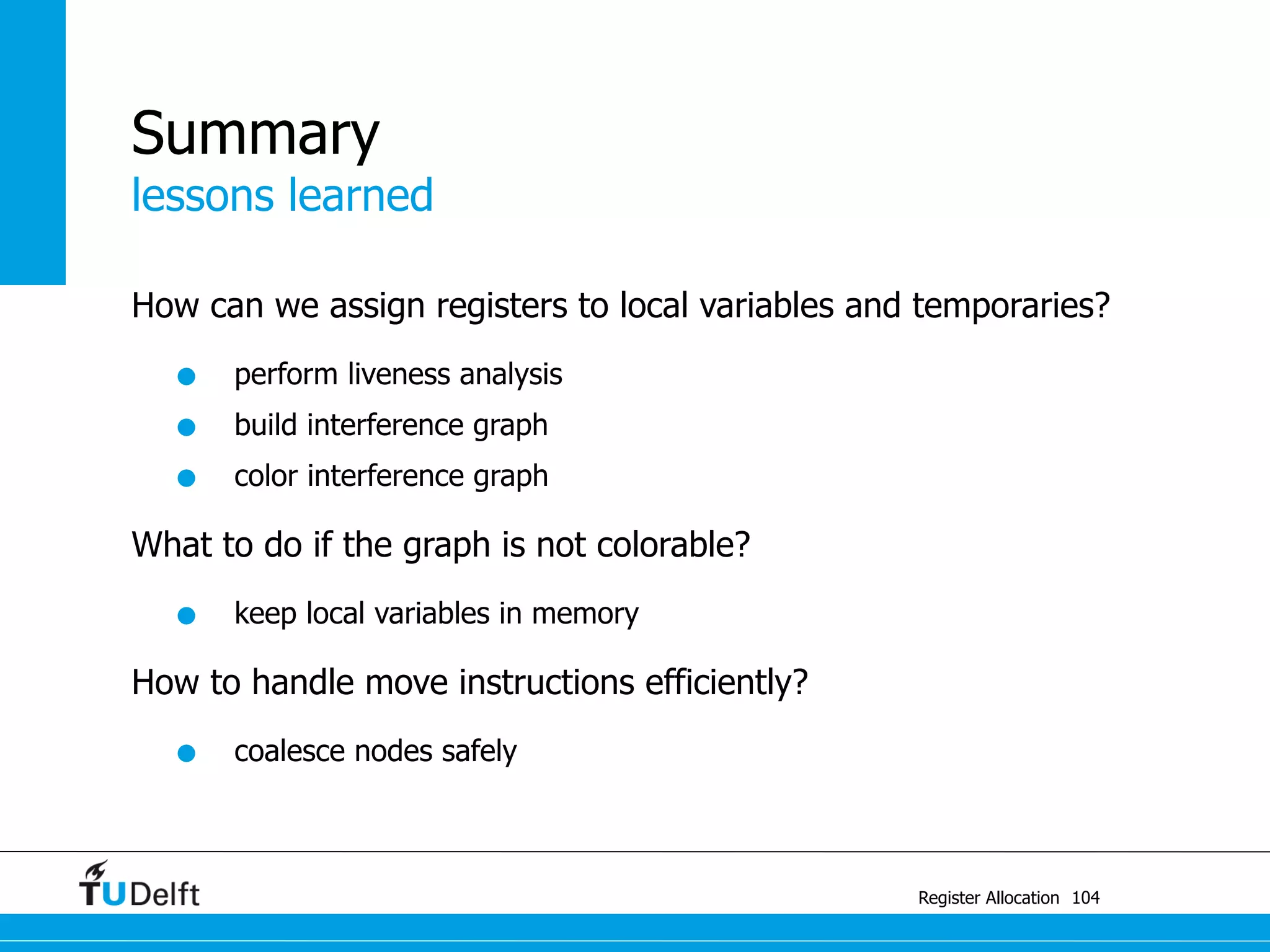 lessons learned
Register Allocation
Summary
How can we assign registers to local variables and temporaries?
• perform liveness analysis
• build interference graph
• color interference graph
What to do if the graph is not colorable?
• keep local variables in memory
How to handle move instructions efficiently?
• coalesce nodes safely
104
 