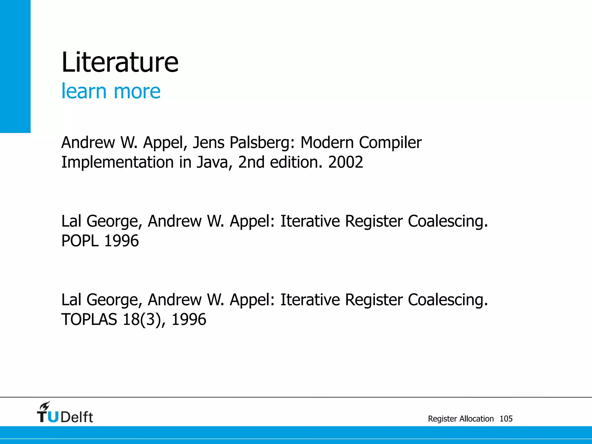 learn more
Register Allocation
Literature
Andrew W. Appel, Jens Palsberg: Modern Compiler
Implementation in Java, 2nd edition. 2002
Lal George, Andrew W. Appel: Iterative Register Coalescing.
POPL 1996
Lal George, Andrew W. Appel: Iterative Register Coalescing.
TOPLAS 18(3), 1996
105
 