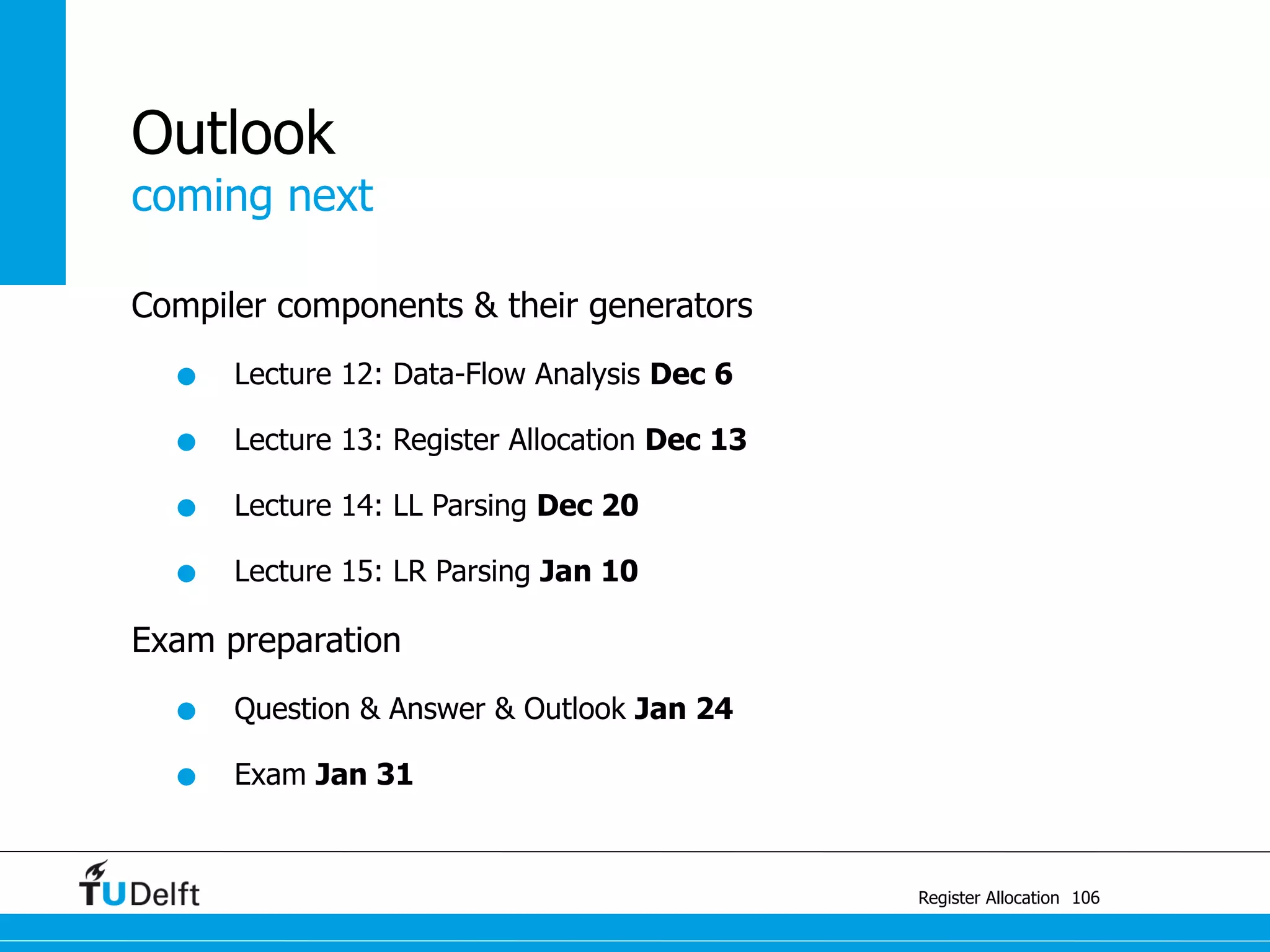coming next
Register Allocation
Outlook
Compiler components & their generators
• Lecture 12: Data-Flow Analysis Dec 6
• Lecture 13: Register Allocation Dec 13
• Lecture 14: LL Parsing Dec 20
• Lecture 15: LR Parsing Jan 10
Exam preparation
• Question & Answer & Outlook Jan 24
• Exam Jan 31
106
 