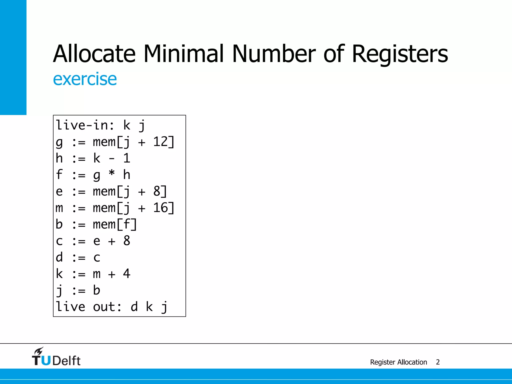 exercise
Register Allocation
Allocate Minimal Number of Registers
2
live-in: k j
g := mem[j + 12]
h := k - 1
f := g * h
e := mem[j + 8]
m := mem[j + 16]
b := mem[f]
c := e + 8
d := c
k := m + 4
j := b
live out: d k j
 