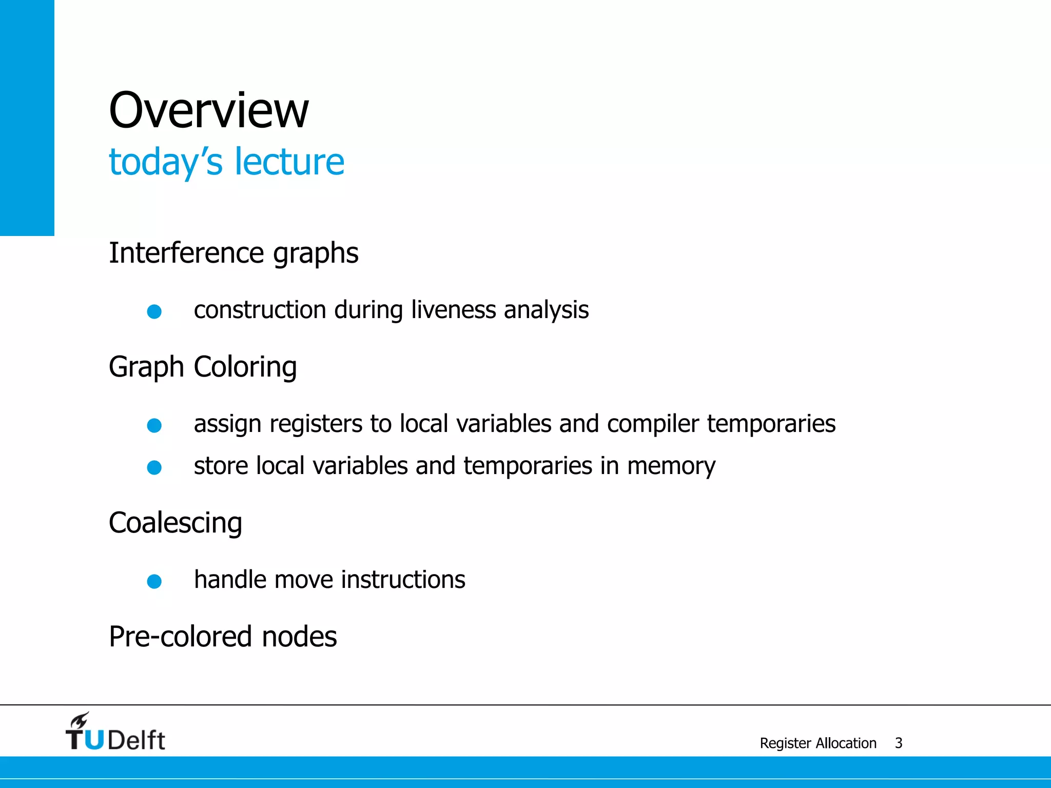 today’s lecture
Register Allocation
Overview
Interference graphs
• construction during liveness analysis
Graph Coloring
• assign registers to local variables and compiler temporaries
• store local variables and temporaries in memory
Coalescing
• handle move instructions
Pre-colored nodes
3
 