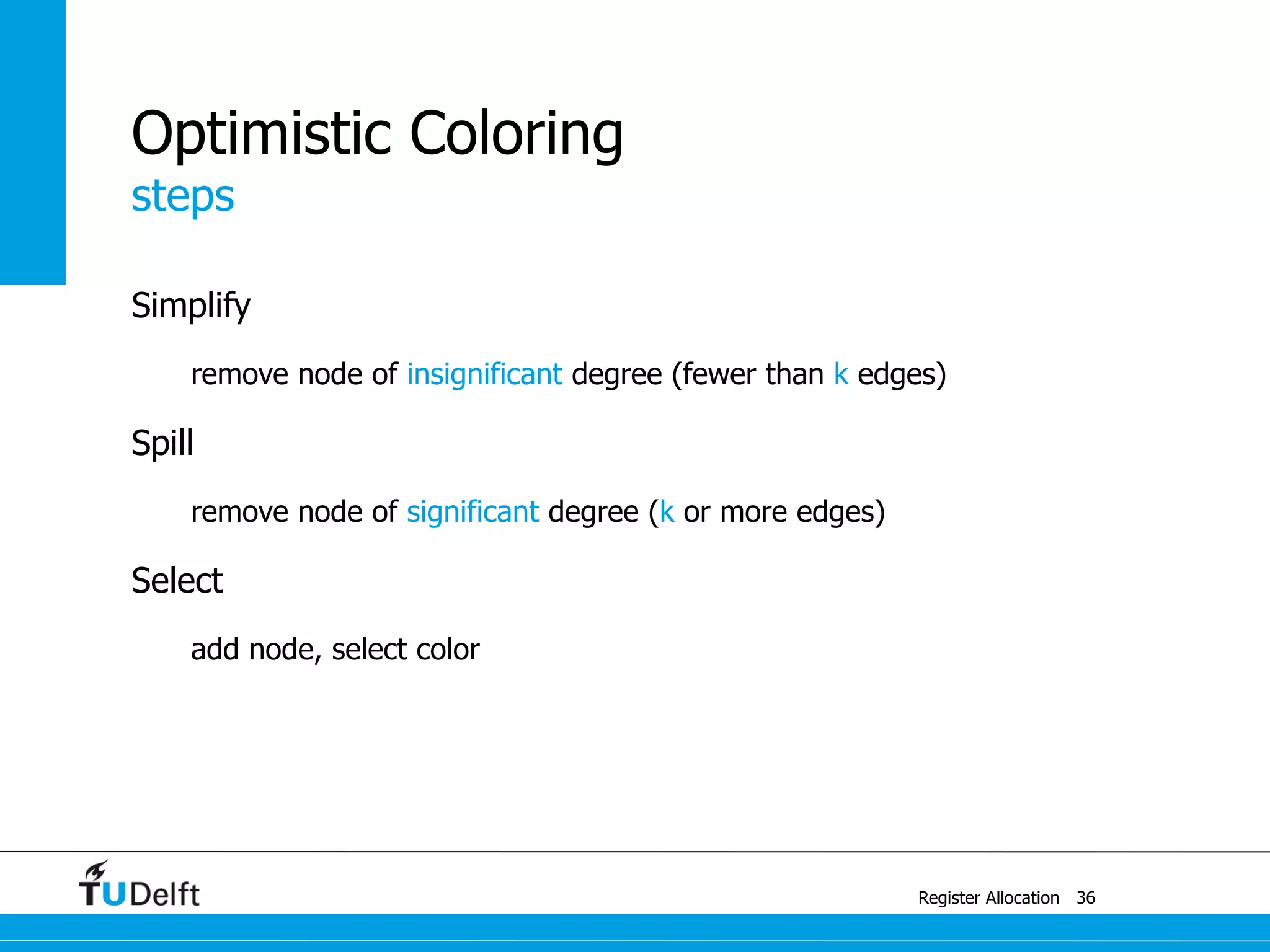 steps
Register Allocation
Optimistic Coloring
Simplify
remove node of insignificant degree (fewer than k edges)
Spill
remove node of significant degree (k or more edges)
Select
add node, select color
36
 
