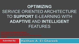 OPTIMIZING
  SERVICE ORIENTED ARCHITECTURE
    TO SUPPORT E-LEARNING WITH
     ADAPTIVE AND INTELLIGENT
             FEATURES
Ph.D. Proposal and Registration Seminar
Submitted To: Information Systems Department
Faculty of Computers and Information Sciences, Mansoura University
June 2008

   Submitted By:
 