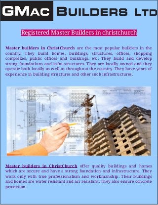 Registered Master Builders in christchurch
Master builders in ChristChurch are the most popular builders in the
country. They build homes, buildings, structures, offices, shopping
complexes, public offices and buildings, etc. They build and develop
strong foundations and infra-structures. They are locally owned and they
operate both locally as well as throughout the country. They have years of
experience in building structures and other such infrastructures.
Master builders in ChristChurch offer quality buildings and homes
which are secure and have a strong foundation and infrastructure. They
work only with true professionalism and workmanship. Their buildings
and homes are water resistant and air resistant. They also ensure concrete
protection.
 