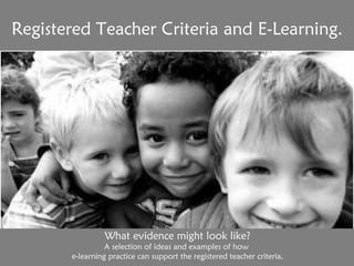 Registered Teacher Criteria and E-Learning. What evidence might look like? A selection of ideas and examples of how  e-learning practice can support the registered teacher criteria. 