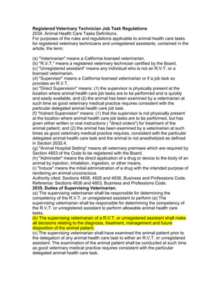 Registered Veterinary Technician Job Task Regulations
2034. Animal Health Care Tasks Definitions.
For purposes of the rules and regulations applicable to animal health care tasks
for registered veterinary technicians and unregistered assistants, contained in the
article, the term:
(a) "Veterinarian" means a California licensed veterinarian.
(b) "R.V.T." means a registered veterinary technician certified by the Board.
(c) "Unregistered assistant" means any individual who is not an R.V.T. or a
licensed veterinarian.
(d) "Supervisor" means a California licensed veterinarian or if a job task so
provides an R.V.T.
(e) "Direct Supervision" means: (1) the supervisor is physically present at the
location where animal health care job tasks are to be performed and is quickly
and easily available; and (2) the animal has been examined by a veterinarian at
such time as good veterinary medical practice requires consistent with the
particular delegated animal health care job task.
(f) "Indirect Supervision" means: (1) that the supervisor is not physically present
at the location where animal health care job tasks are to be performed, but has
given either written or oral instructions ( "direct orders") for treatment of the
animal patient; and (2) the animal has been examined by a veterinarian at such
times as good veterinary medical practice requires, consistent with the particular
delegated animal health care task and the animal is not anesthetized as defined
in Section 2032.4.
(g) "Animal Hospital Setting" means all veterinary premises which are required by
Section 4853 of the Code to be registered with the Board.
(h) "Administer" means the direct application of a drug or device to the body of an
animal by injection, inhalation, ingestion, or other means.
(i) "Induce" means the initial administration of a drug with the intended purpose of
rendering an animal unconscious.
Authority cited: Sections 4808, 4826 and 4836, Business and Professions Code.
Reference: Sections 4836 and 4853, Business and Professions Code.
2035. Duties of Supervising Veterinarian.
(a) The supervising veterinarian shall be responsible for determining the
competency of the R.V.T. or unregistered assistant to perform (a) The
supervising veterinarian shall be responsible for determining the competency of
the R.V.T. or unregistered assistant to perform allowable animal health care
tasks.
(b) The supervising veterinarian of a R.V.T. or unregistered assistant shall make
all decisions relating to the diagnosis, treatment, management and future
disposition of the animal patient.
(c) The supervising veterinarian shall have examined the animal patient prior to
the delegation of any animal health care task to either an R.V.T. or unregistered
assistant. The examination of the animal patient shall be conducted at such time
as good veterinary medical practice requires consistent with the particular
delegated animal health care task.
 